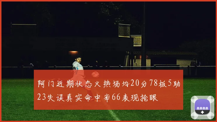 阿门近期状态火热场均20分78板5助23失误真实命中率66表现抢眼