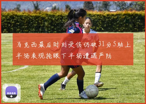 马克西最后时刻受伤仍砍31分5助上半场表现抢眼下半场遭遇严防