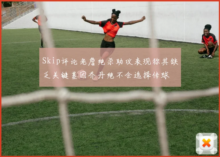 Skip评论老詹绝杀助攻表现称其缺乏关键基因乔丹绝不会选择传球