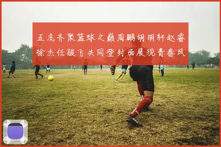 五虎齐聚篮球之巅周鹏胡明轩赵睿徐杰任骏飞共同登封面展现青春风采