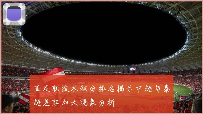 亚足联技术积分排名揭示中超与泰超差距加大现象分析