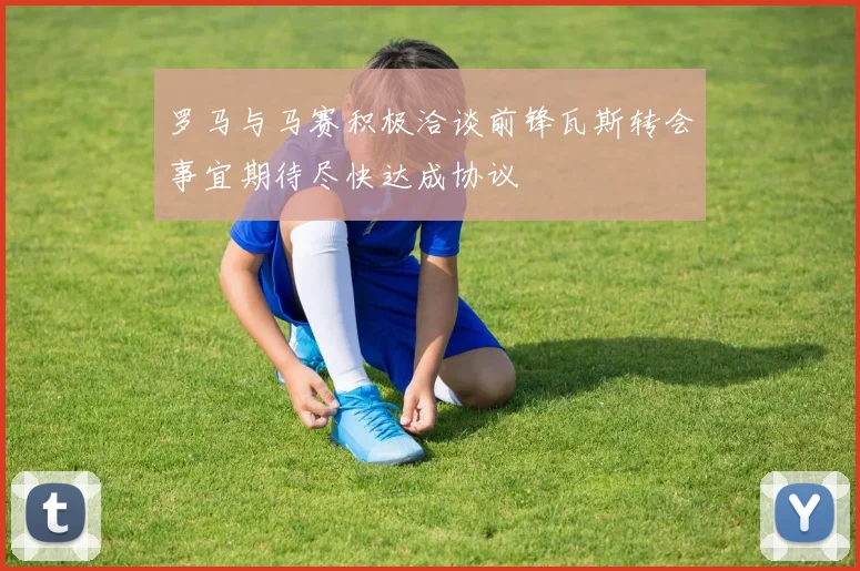 罗马与马赛积极洽谈前锋瓦斯转会事宜期待尽快达成协议