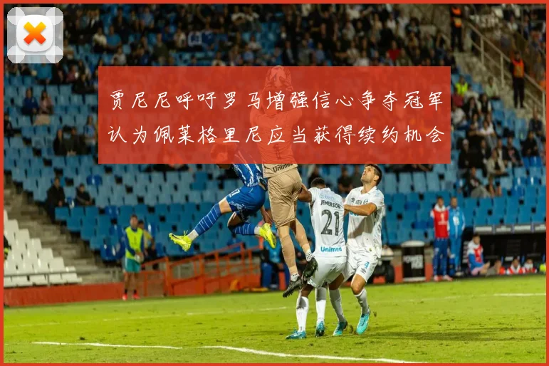 贾尼尼呼吁罗马增强信心争夺冠军认为佩莱格里尼应当获得续约机会