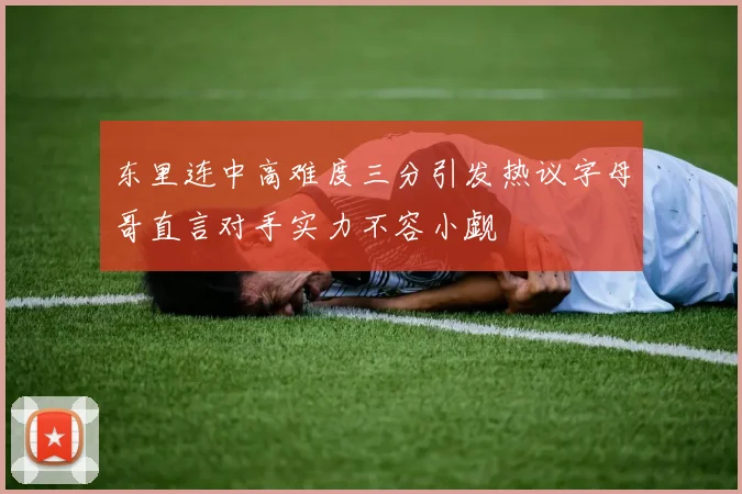 东里连中高难度三分引发热议字母哥直言对手实力不容小觑