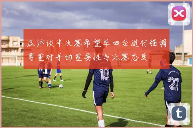 瓜帅谈半决赛希望单回合进行强调尊重对手的重要性与比赛态度