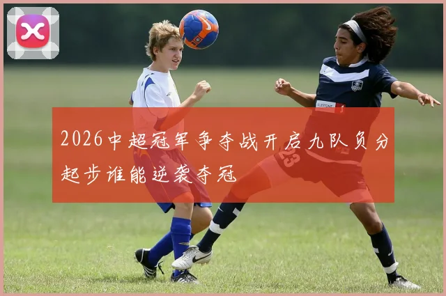 2026中超冠军争夺战开启九队负分起步谁能逆袭夺冠