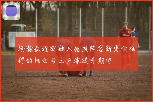 杨瀚森逐渐融入轮换阵容新秀们难得的机会与三分球提升期待