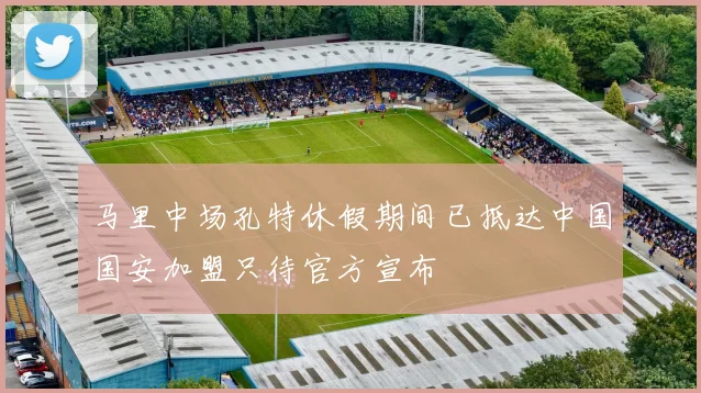 马里中场孔特休假期间已抵达中国国安加盟只待官方宣布