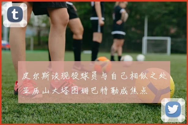 皮尔斯谈现役球员与自己相似之处亚历山大塔图姆巴特勒成焦点