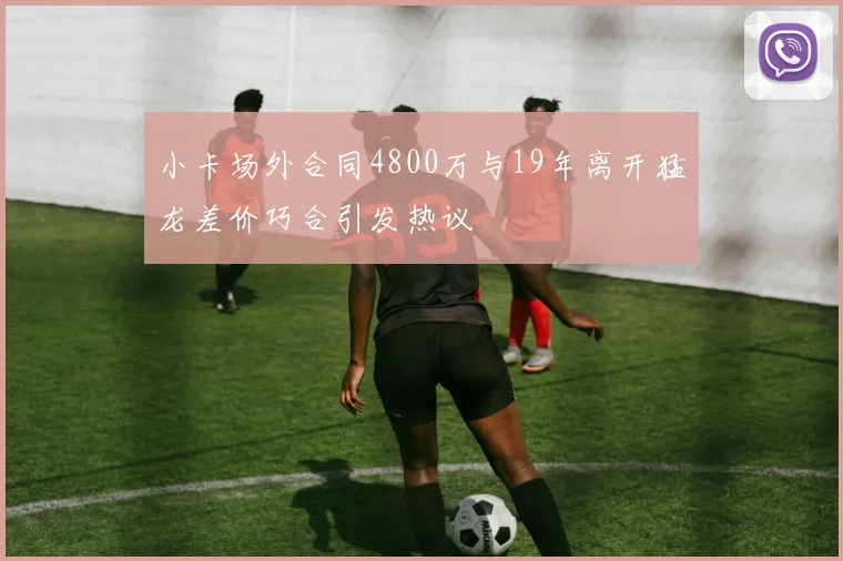 小卡场外合同4800万与19年离开猛龙差价巧合引发热议