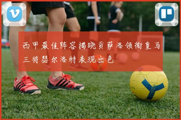 西甲最佳阵容揭晓贡萨洛领衔皇马三将瑟尔洛特表现出色