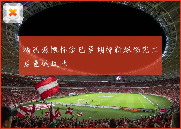 梅西感慨怀念巴萨期待新球场完工后重返故地