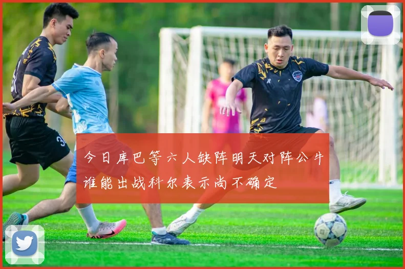 今日库巴等六人缺阵明天对阵公牛谁能出战科尔表示尚不确定