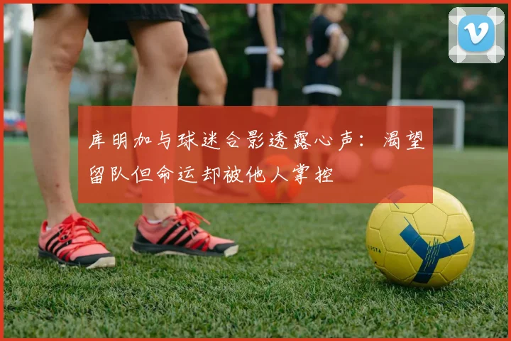 库明加与球迷合影透露心声：渴望留队但命运却被他人掌控