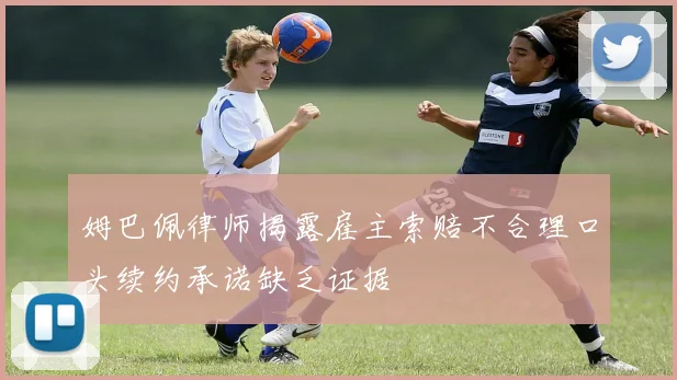 姆巴佩律师揭露雇主索赔不合理口头续约承诺缺乏证据