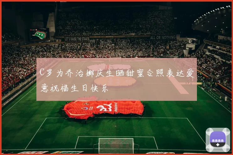 C罗为乔治娜庆生晒甜蜜合照表达爱意祝福生日快乐
