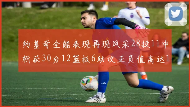 约基奇全能表现再现风采28投11中斩获30分12篮板6助攻正负值高达13