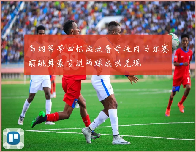乌姆蒂蒂回忆诺坎普奇迹内马尔赛前跳舞豪言进两球成功兑现