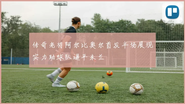传奇老将阿尔比奥尔首发半场展现实力助球队逼平米兰
