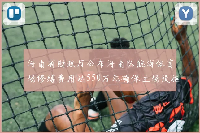 河南省财政厅公布河南队航海体育场修缮费用达550万元确保主场设施安全
