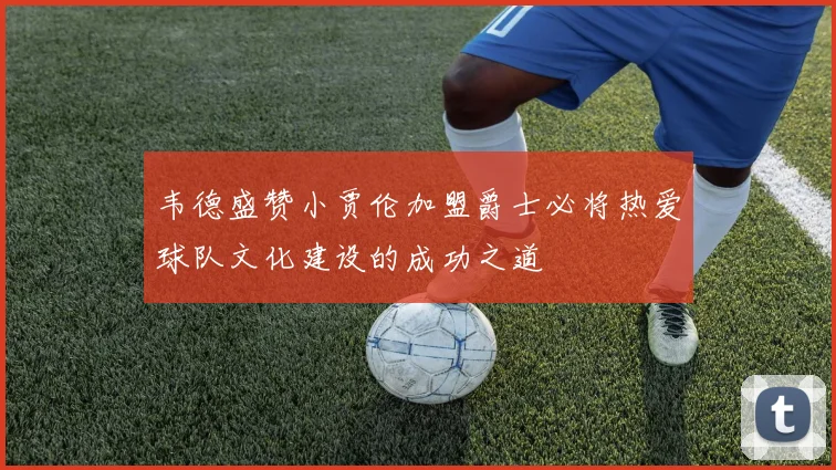 韦德盛赞小贾伦加盟爵士必将热爱球队文化建设的成功之道