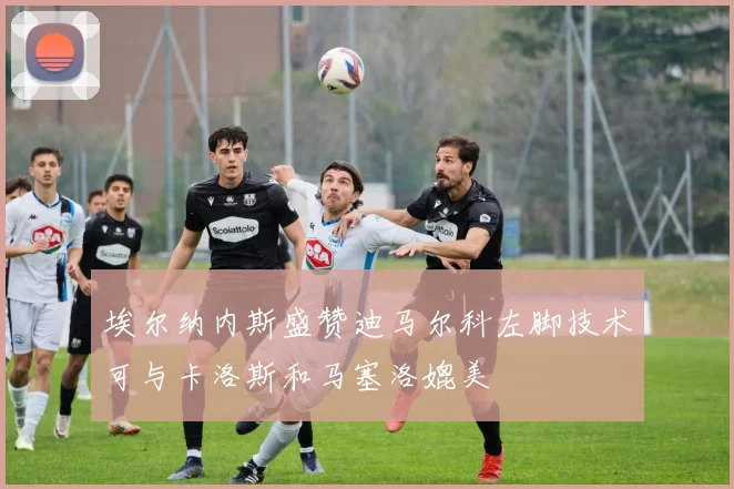 埃尔纳内斯盛赞迪马尔科左脚技术可与卡洛斯和马塞洛媲美