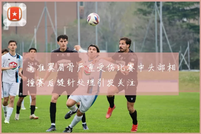 高准翼眉骨严重受伤比赛中头部相撞赛后缝针处理引发关注