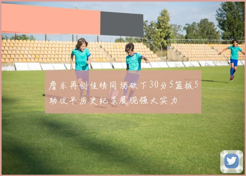詹东再创佳绩同场砍下30分5篮板5助攻平历史纪录展现强大实力