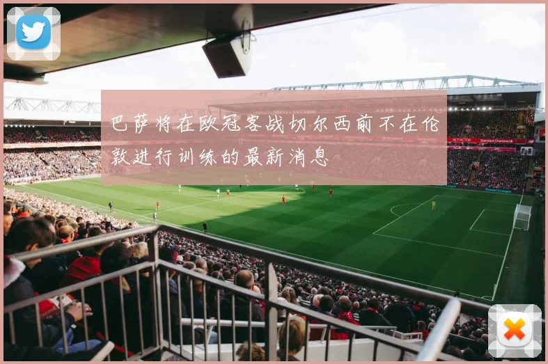 巴萨将在欧冠客战切尔西前不在伦敦进行训练的最新消息