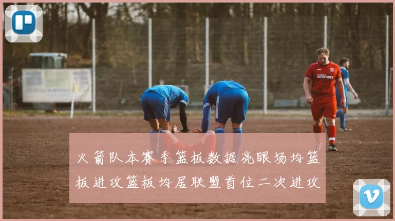 火箭队本赛季篮板数据亮眼场均篮板进攻篮板均居联盟首位二次进攻得分紧随其后