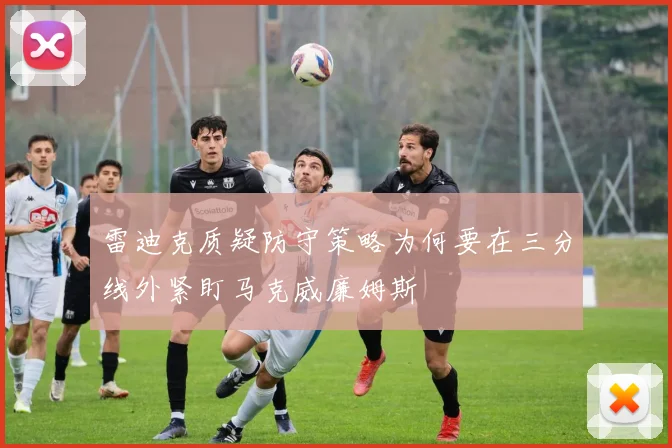 雷迪克质疑防守策略为何要在三分线外紧盯马克威廉姆斯