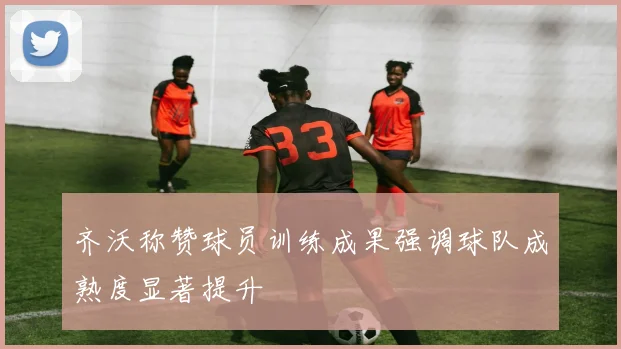 齐沃称赞球员训练成果强调球队成熟度显著提升