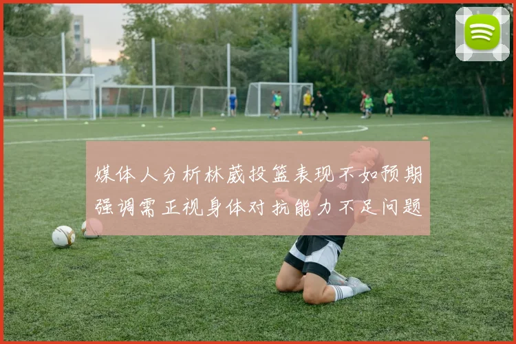 媒体人分析林葳投篮表现不如预期强调需正视身体对抗能力不足问题