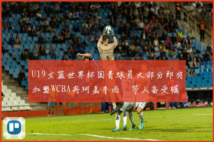 U19女篮世界杯国青球员大部分即将加盟WCBA冉珂嘉李雨汧等人备受瞩目