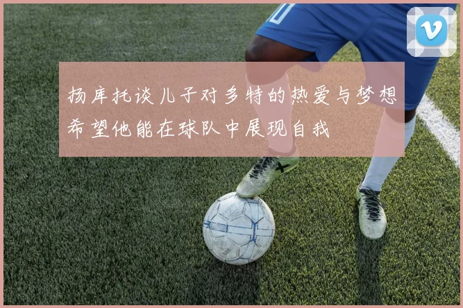 扬库托谈儿子对多特的热爱与梦想希望他能在球队中展现自我
