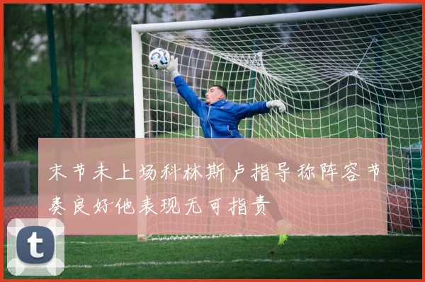 末节未上场科林斯卢指导称阵容节奏良好他表现无可指责