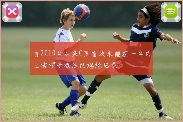 自2010年以来C罗首次未能在一年内上演帽子戏法的尴尬记录