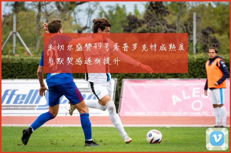 米切尔盛赞49号秀普罗克特成熟度与默契感逐渐提升