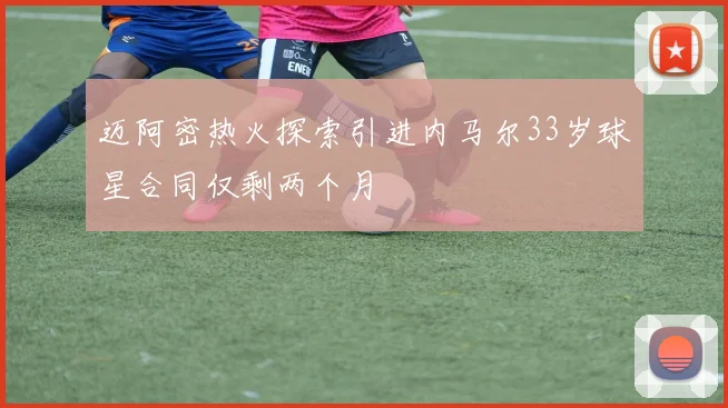 迈阿密热火探索引进内马尔33岁球星合同仅剩两个月