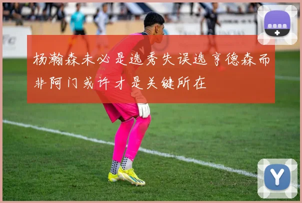 杨瀚森未必是选秀失误选亨德森而非阿门或许才是关键所在