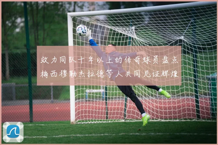 效力同队十年以上的传奇球员盘点梅西穆勒杰拉德等人共同见证辉煌岁月
