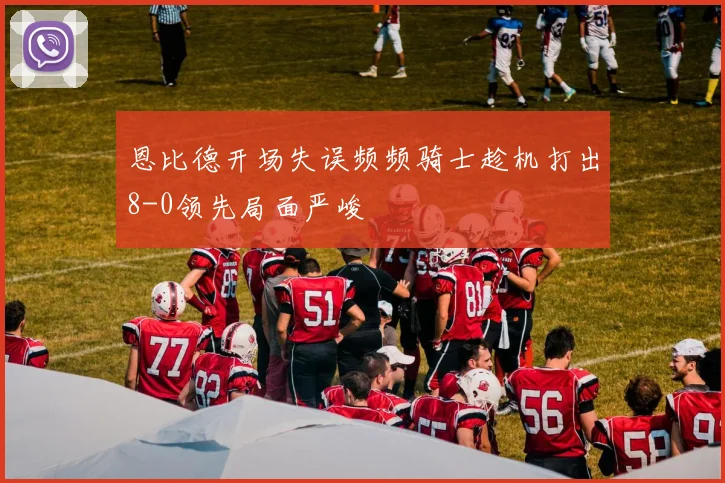 恩比德开场失误频频骑士趁机打出8-0领先局面严峻