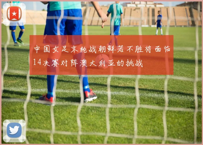 中国女足末轮战朝鲜若不胜将面临14决赛对阵澳大利亚的挑战