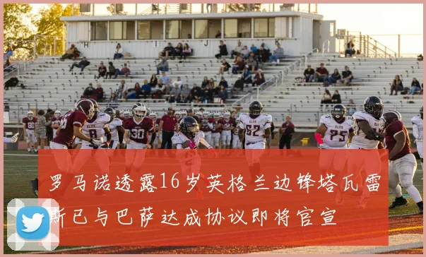 罗马诺透露16岁英格兰边锋塔瓦雷斯已与巴萨达成协议即将官宣