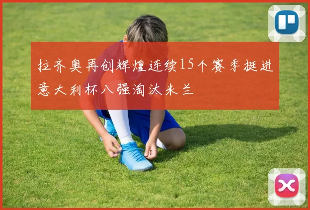 拉齐奥再创辉煌连续15个赛季挺进意大利杯八强淘汰米兰