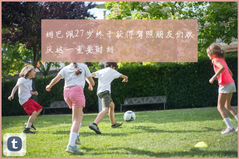 姆巴佩27岁终于获得驾照朋友们欢庆这一重要时刻