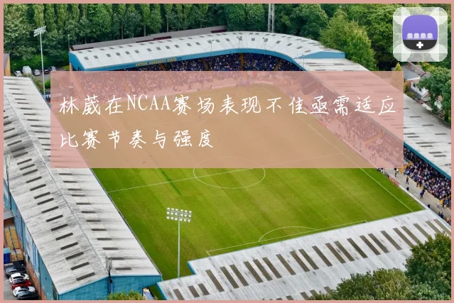 林葳在NCAA赛场表现不佳亟需适应比赛节奏与强度