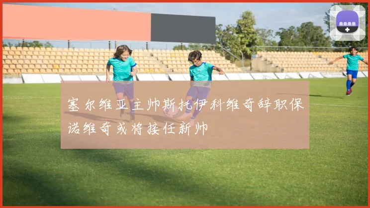 塞尔维亚主帅斯托伊科维奇辞职保诺维奇或将接任新帅